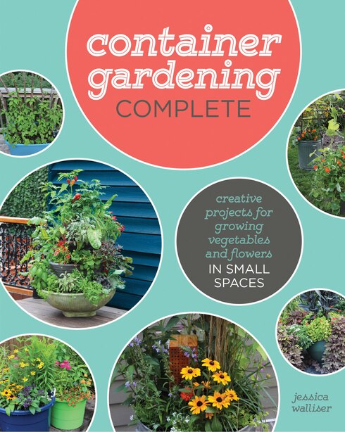 Container Gardening Complete: Creative Projects For Growing Vegetables And Flowers In Small Spaces by Jessica Walliser