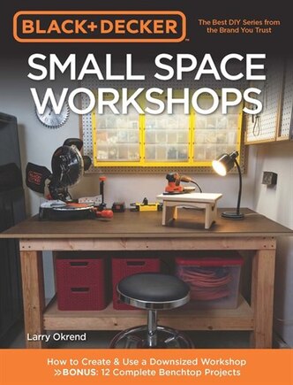 Black & Decker Small Space Workshops: How To Create & Use A Downsized Workshop Bonus: 12 Complete Benchtop Projects