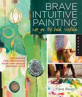 Brave Intuitive Painting-let Go, Be Bold, Unfold!: Techniques for Uncovering Your Own Unique Painting Style by Flora Bowley