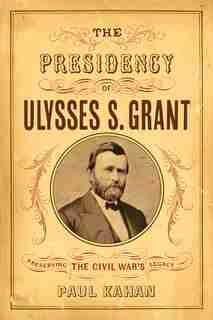 Presidency of Ulysses S. Grant: Preserving the Civil War's Legacy by Paul Kahan