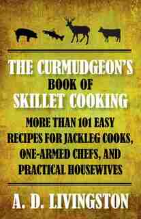 Curmudgeon's Book Of Skillet Cooking: More Than 101 Easy Recipes for Jackleg Cooks, One-Armed Chefs, and Practical Housewives by A. D. Livingston