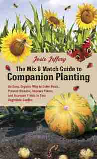 The Mix & Match Guide to Companion Planting: An Easy, Organic Way to Deter Pests, Prevent Disease, Improve Flavor, and Increase Yields in Your Vegetable Garden by Josie Jeffery