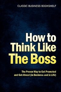 How To Think Like The Boss - The Proven Way To Get Promoted & Get Ahead (in Business...and In Life)