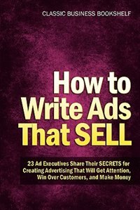 How To Write Ads That Sell - 23 Ad Executives Share Their Secrets For Creating Advertising That Will Get Attention, Win Over Customers, And Make Money