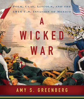 A Wicked War: Polk, Clay, Lincoln and the 1846 U.S. Invasion of Mexico