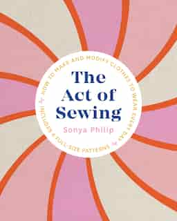 The Act Of Sewing: How To Make And Modify Clothes To Wear Every Day by Sonya Philip