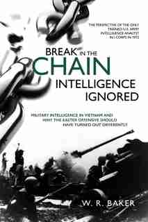 Break In The Chain - Intelligence Ignored: Military Intelligence In Vietnam And Why The Easter Offensive Should Have Turned Out Differently by W. R. Baker