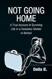 Not Going Home: A True Account Of Surviving Life In A Homeless Shelter In Belfast