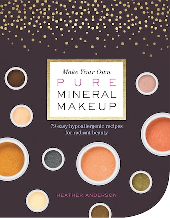 Make Your Own Pure Mineral Makeup: 79 Easy Hypoallergenic Recipes For Radiant Beauty