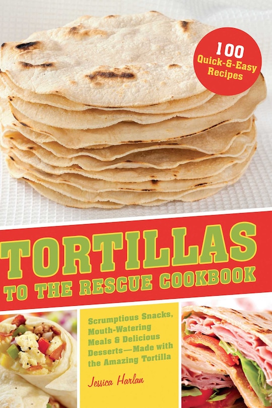 Tortillas to the Rescue: Scrumptious Snacks, Mouth-Watering Meals and Delicious Desserts--All Made with the Amazing Tortilla