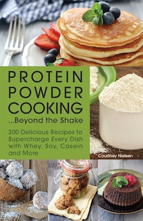 Protein Powder Cooking...Beyond the Shake: 200 Delicious Recipes to Supercharge Every Dish with Whey, Soy, Casein and More