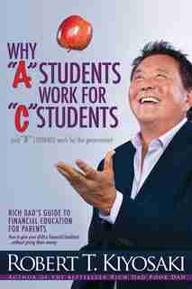 Why "A" Students Work for "C" Students and Why "B" Students Work for the Government: Rich Dad's Guide to Financial Education for Parents by Robert T. Kiyosaki