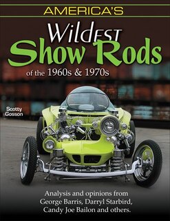 America's Wildest Show Rods Of The 1960s And 1970s: Analysis And Opinions From George Barris, Darryl Starbird, Candy Joe Bailon, And Others