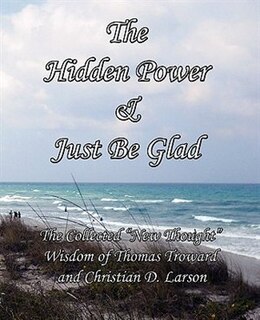 The Hidden Power & Just Be Glad: The Collected New Thought Wisdom Of Thomas Troward And Christian D. Larson