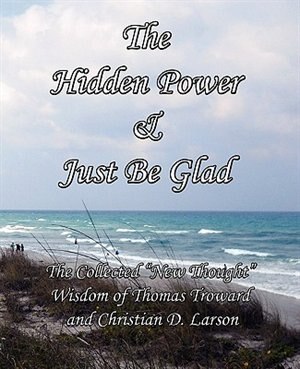 The Hidden Power & Just Be Glad: The Collected New Thought Wisdom Of Thomas Troward And Christian D. Larson