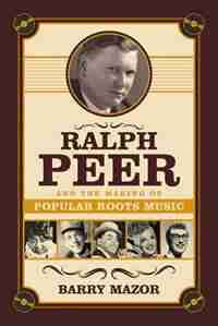 Ralph Peer And The Making Of Popular Roots Music by Barry Mazor