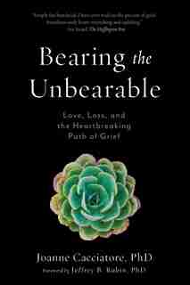 Bearing the Unbearable: Love, Loss, and the Heartbreaking Path of Grief by Joanne Cacciatore