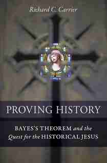 Proving History: Bayes's Theorem And The Quest For The Historical Jesus by Richard C. Carrier