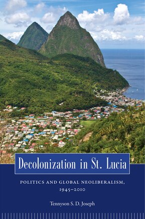 Decolonization In St. Lucia: Politics And Global Neoliberalism, 1945-2010