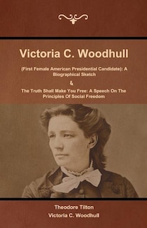 Victoria C. Woodhull (First Female American Presidential Candidate): A Biographical Sketch And The Truth Shall Make You Free: A Speech On The Principles Of Social Freedom