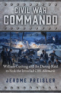 Civil War Commando: William Cushing And The Daring Raid To Sink The Ironclad Css Albemarle