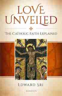 Love Unveiled: The Catholic Faith Explained by Edward Sri