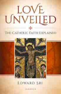Love Unveiled: The Catholic Faith Explained by Edward Sri