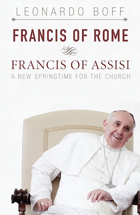 Francis Of Rome And Francis Of Assisi: A New Springtime For The Church: A New Springtime for the Church