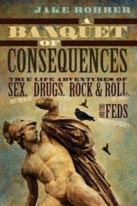 A Banquet of Consequences: True Life Adventures of Sex (not too much), Drugs (plenty), Rock & Roll (of course), and the Feds (