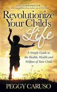 Revolutionize Your Child's Life: A Simple Guide To The Health, Wealth And Welfare Of Your Child by Peggy Caruso