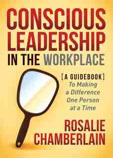 Conscious Leadership In The Workplace: A Guidebook To Making A Difference One Person At A Time by Rosalie Chamberlain