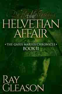 The Helvetian Affair: Book Ii Of The Gaius Marius Chronicle by Ray Gleason
