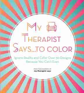 My Therapist Says...to Color: Ignore Reality And Color Over 50 Designs Because You Can't Even by My Therapist Says