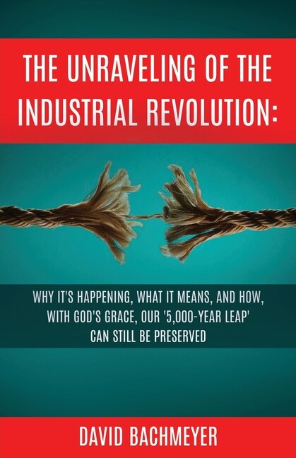 The Unraveling of the Industrial Revolution: Why It's Happening, What It Means, and How, with God's Grace, Our '5,000-Year Leap' Can Still Be Preserved