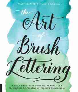 ART OF BRUSH LETTERING: A Stroke-by-stroke Guide To The Practice And Techniques Of Creative Lettering And Calligraphy by Kelly Klapstein