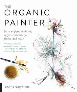 The Organic Painter: Learn to paint with tea, coffee, embroidery, flame, and more; Explore Unusual Materials and Playful Techniques to Expand your Creative Practice by Carne Griffiths