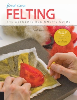 First Time Felting: The Absolute Beginner's Guide - Learn By Doing * Step-by-step Basics + Projects