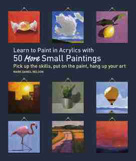Learn To Paint In Acrylics With 50 More Small Paintings: Pick Up The Skills, Put On The Paint, Hang Up Your Art by Mark Daniel Nelson