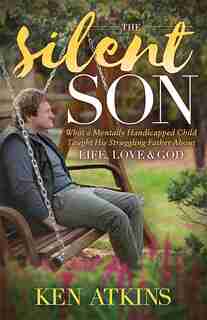 The Silent Son: What A Mentally Handicapped Child Taught His Struggling Father About Life, Love And God by Ken Atkins