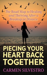 Piecing Your Heart Back Together: The Road Map To Healing And Thriving After A Breakup Or Divorce