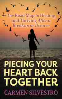 Piecing Your Heart Back Together: The Road Map To Healing And Thriving After A Breakup Or Divorce by Carmen Silvestro