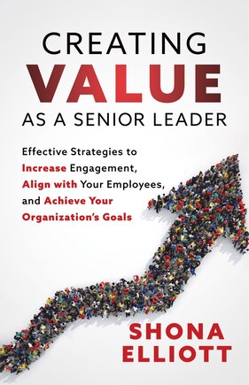 Creating Value as a Senior Leader: Effective Strategies to Increase Engagement, Align with Your Employees, and Achieve Your Organization’s Goals