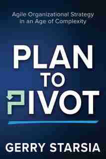 Plan To Pivot: Agile Organizational Strategy In An Age Of Complexity by Gerry Starsia