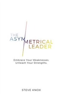 The Asymmetrical Leader: Embrace Your Weaknesses. Unleash Your Strengths.