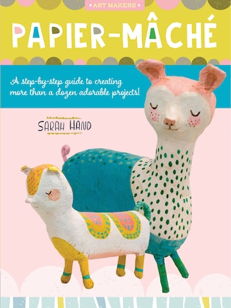 Papier Mache: A Step-by-step Guide To Creating More Than A Dozen Adorable Projects!