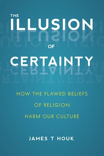 The Illusion Of Certainty: How The Flawed Beliefs Of Religion Harm Our Culture