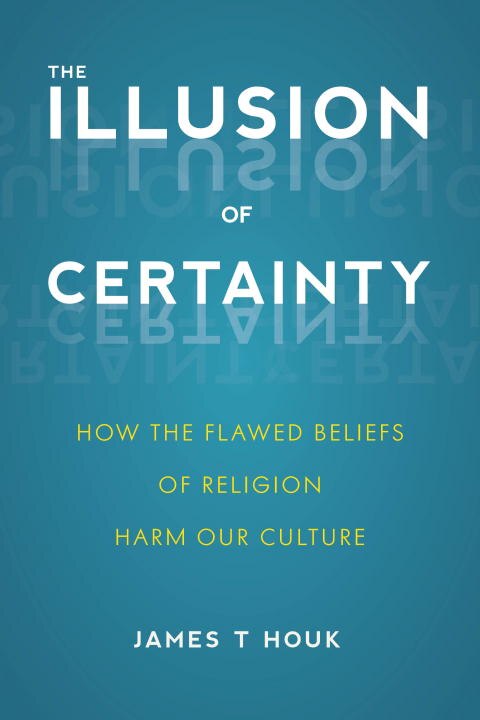 The Illusion Of Certainty: How The Flawed Beliefs Of Religion Harm Our Culture