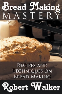 Bread Making Mastery: Recipes And Techniques On Bread Making