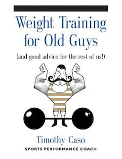 WEIGHT TRAINING FOR OLD GUYS: A Practical Guide for the Over-Fifty Crowd (And Good Advice for the Rest of Us!)