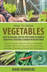 How to Grow Vegetables: Easy To Follow, Step By Step Guide to Grow a Beautiful Vegetable Garden in Raised Beds: Discover Si